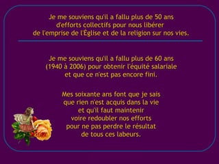 [email_address] Je me souviens qu'il a fallu plus de 50 ans d'efforts collectifs pour nous libérer  de l'emprise de l'Église et de la religion sur nos vies. Je me souviens qu'il a fallu plus de 60 ans (1940 à 2006) pour obtenir l'équité salariale et que ce n'est pas encore fini. Mes soixante ans font que je sais que rien n'est acquis dans la vie et qu'il faut maintenir voire redoubler nos efforts pour ne pas perdre le résultat de tous ces labeurs. 