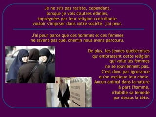 [email_address] Je ne suis pas raciste, cependant, lorsque je vois d'autres ethnies, imprégnées par leur religion contrôlante, vouloir s'imposer dans notre société, j'ai peur. J'ai peur parce que ces hommes et ces femmes ne savent pas quel chemin nous avons parcouru. De plus, les jeunes québécoises qui embrassent cette religion qui voile les femmes ne se souviennent pas. C'est donc par ignorance qu'on explique leur choix. Aucun animal dans la nature à part l'homme, n'habille sa femelle par dessus la tête. 