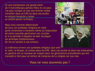[email_address] Je suis maintenant une grand-mère de 4 merveilleuses petites filles et j'ai peur. J'ai peur lorsque je vois une femme voilée travailler dans un CPE ou dans nos écoles ou encore lorsqu'on y laisse un enfant porter le Kirpan. Nous nous sommes débarrassés de tous ces symboles religieux et voilà qu'ils reviennent à l'endroit même où l'éducation de notre nouvelle génération est cruciale et à la période à laquelle on doit inculquer les principes fondamentaux de vie en société à nos enfants. La tolérance envers ces symboles religieux que sont le voile, le Kirpan, le turban dans les CPE, dans nos écoles et dans nos institutions en général est un manque de respect pour les générations précédentes qui ont travaillé si fort pour se retirer de l'emprise de la religion sur nos vies. Vous ne vous souvenez pas ? 