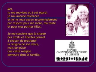 [email_address] Moi, je me souviens et à cet égard, je n'ai aucune tolérance et je ne veux aucun accommodement par respect pour ma mère, ma tante et pour mes petites filles. Je me souviens que la charte des droits et libertés permet à chacun de pratiquer la religion de son choix, mais de grâce que cette religion demeure dans la famille. 