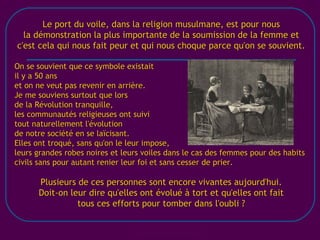 [email_address] Le port du voile, dans la religion musulmane, est pour nous la démonstration la plus importante de la soumission de la femme et c'est cela qui nous fait peur et qui nous choque parce qu'on se souvient. On se souvient que ce symbole existait il y a 50 ans et on ne veut pas revenir en arrière. Je me souviens surtout que lors de la Révolution tranquille, les communautés religieuses ont suivi tout naturellement l'évolution de notre société en se laïcisant. Elles ont troqué, sans qu'on le leur impose, leurs grandes robes noires et leurs voiles dans le cas des femmes pour des habits civils sans pour autant renier leur foi et sans cesser de prier. Plusieurs de ces personnes sont encore vivantes aujourd'hui. Doit-on leur dire qu'elles ont évolué à tort et qu'elles ont fait tous ces efforts pour tomber dans l'oubli ? 