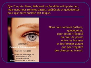 [email_address] Que l'on prie Jésus, Mahomet ou Bouddha m'importe peu, mais nous nous sommes battus, québécois et québécoises, pour que notre société soit laïque. Nous nous sommes battues, québécoises, pour obtenir l'égalité du droit de parole entre les hommes et les femmes autant que pour l'égalité des chances au travail. 