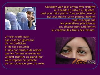 [email_address] Souvenez-vous que si vous avez immigré au Canada et surtout au Québec, c'est pour faire partie d'une société ouverte qui vous donne sur un plateau d'argent tous les acquis que les générations précédentes ont obtenus particulièrement au chapitre des droits des femmes. Je veux croire aussi que c'est par ignorance de nos traditions et de nos coutumes et non par manque de respect que les femmes musulmanes veulent montrer au grand jour voire imposer ce symbole de leur croyance qu'est le voile. 