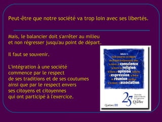 [email_address] Peut-être que notre société va trop loin avec ses libertés. Mais, le balancier doit s'arrêter au milieu et non régresser jusqu'au point de départ. Il faut se souvenir. L'intégration à une société commence par le respect de ses traditions et de ses coutumes ainsi que par le respect envers ses citoyens et citoyennes qui ont participé à l'exercice. 