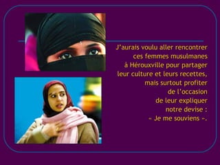 [email_address] J’aurais voulu aller rencontrer ces femmes musulmanes à Hérouxville pour partager leur culture et leurs recettes, mais surtout profiter de l’occasion de leur expliquer notre devise : « Je me souviens ». 