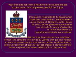 [email_address] Peut-être que nos livres d'histoire ne se souviennent pas ou bien qu'ils n'ont simplement pas été mis à jour. C'est donc la responsabilité du gouvernement d'appliquer notre devise  « Je me souviens » à notre Histoire et d'intégrer à cette Histoire les efforts de nos générations précédentes pour atteindre la société d'aujourd'hui et surtout de s'assurer que la génération montante s'en souvienne. C'est aussi la responsabilité des organismes d'accueil aux immigrants de leur faire connaître cette devise du Québec, afin que ces nouveaux arrivants ne pensent pas que nous sommes racistes simplement parce que l'on s'en souvient et qu'on ne veut pas imposer à notre progéniture d'avoir à reprendre les mêmes débats qu'il y a cinquante ans. 