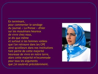 [email_address] En terminant, pour commenter le sondage du journal « La Presse » d'hier sur les musulmans heureux de vivre chez nous, je dis que même et surtout si les femmes voilées que l'on retrouve dans les CPE ainsi qu'ailleurs dans nos institutions font partie de cette majorité heureuse de vivre en notre terre, alors cette majorité m'incommode pour tous les arguments que j'ai soulevés précédemment. 