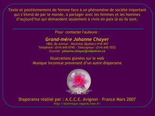 [email_address] Texte et positionnement de femme face à un phénomène de société important qui s’étend de par le monde, à partager avec les femmes et les hommes d’aujourd’hui qui demandent seulement à vivre en paix là où ils sont. Pour  contacter l’auteure : Grand-mère Johanne Chayer 1865, 8e avenue - Montréal (Québec) H1B 4H7 Téléphone: (514) 645-0745 - Télécopieur: (514) 645-7032 Courriel :  [email_address] Illustrations glanées sur le web Musique inconnue provenant d’un autre diaporama Diaporama réalisé par : A.C.C.E. Avignon – France Mars 2007 http://dominique.regards.free.fr/ 
