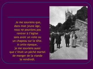 [email_address]     Je me souviens que, dans mon jeune âge, nous ne pouvions pas rentrer à l’église sans avoir un voile ou un chapeau sur la tête. A cette époque, je me souviens aussi que c’était un péché mortel de manger de la viande le vendredi. 