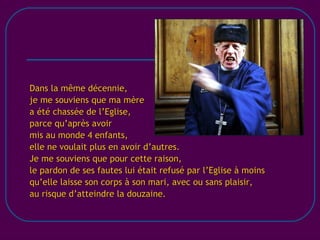 [email_address] Dans la même décennie, je me souviens que ma mère a été chassée de l’Eglise, parce qu’après avoir mis au monde 4 enfants, elle ne voulait plus en avoir d’autres. Je me souviens que pour cette raison, le pardon de ses fautes lui était refusé par l’Eglise à moins qu’elle laisse son corps à son mari, avec ou sans plaisir, au risque d’atteindre la douzaine. 