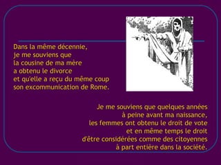 [email_address] Dans la même décennie, je me souviens que la cousine de ma mère a obtenu le divorce  et qu'elle a reçu du même coup son excommunication de Rome. Je me souviens que quelques années à peine avant ma naissance, les femmes ont obtenu le droit de vote et en même temps le droit d'être considérées comme des citoyennes à part entière dans la société. 