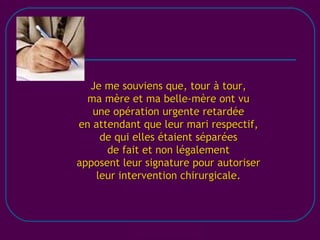 [email_address] Je me souviens que, tour à tour, ma mère et ma belle-mère ont vu une opération urgente retardée en attendant que leur mari respectif, de qui elles étaient séparées de fait et non légalement apposent leur signature pour autoriser leur intervention chirurgicale. 