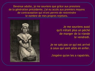 [email_address] Devenue adulte, je me souviens que grâce aux pressions de la génération précédente, j'ai eu accès aux premiers moyens de contraception qui m'ont permis de restreindre le nombre de mes propres rejetons. Je me souviens aussi qu'il n'était plus un péché de manger de la viande le vendredi.   Je ne sais pas ce qui est arrivé à ceux qui sont allés en enfer. J'espère qu'on les a rapatriés. 