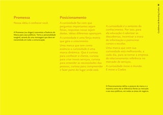 Guidelines de Branding Coelce 15
Promessa                                          Posicionamento
Nossa idéia é conhecer você.                      A curiosidade faz com que
                                                  perguntas importantes sejam          A curiosidade é a semente do
                                                  feitas, respostas novas sejam        conhecimento. Por isso, para
A Promessa (ou slogan) concretiza a Essência da
                                                  dadas, idéias diferentes apareçam.   ela educação é valorizar as
Marca para seus públicos. Torna a personalidade
tangível, através de uma mensagem que deve ser    A curiosidade é uma força motriz     descobertas, incentivar a troca
transmitida em toda a comunicação.
                                                  que gera o crescimento.              de informação e patrocinar
                                                                                       cursos e escolas.
                                                  Uma marca que tem como
                                                  essência a curiosidade é uma         Uma marca que com sua
                                                  marca dinâmica. Que é curiosa        curiosidade está melhorando, a
                                                  para conhecer o cliente, curiosa     cada dia, para se tornar a empresa
                                                  para criar novos serviços, curiosa   de relacionamento referência no
                                                  para entender as necessidades das    mercado de serviços.
                                                  pessoas, curiosa para compreender    A curiosidade move o mundo.
                                                  e fazer parte do lugar onde está.    E move a Coelce.




                                                                                       O Posicionamento deﬁne a postura da marca e a
                                                                                       maneira como ela se diferencia frente ao mercado
                                                                                       e aos seus públicos, em todas as áreas de negócio.
 