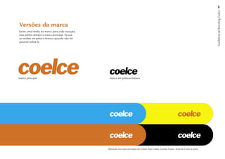 Guidelines de Branding Coelce 17
Versões da marca
Existe uma versão da marca para cada situação,
mas preﬁra sempre a marca principal. Só use
as versões em preto-e-branco quando não for
possível utilizá-la.




marca principal                                   marca em preto-e-branco




                                                 Aplicação nas cores principais da Coelce: Azul Coelce, Laranja Coelce, Amarelo Coelce e preto.
 