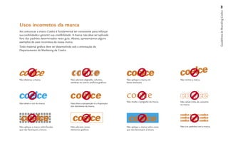 Guidelines de Branding Coelce 19
Usos incorretos da marca
Ao comunicar a marca Coelce é fundamental ser consistente para reforçar
sua visibilidade e garantir sua credibilidade. A marca não deve ser aplicada
fora dos padrões determinados neste guia. Abaixo, apresentamos alguns
exemplos de usos incorretos da nossa marca.
Todo material gráﬁco deve ser desenvolvido sob a orientação do
Departamento de Marketing da Coelce.




Não distorça a marca.                      Não adicione degradês, volumes,         Não aplique a marca em            Não incline a marca.
                                           sombras ou outros artifícios gráﬁcos.   baixa resolução.




                                                                                   ������
                                                                                   Não mude a tipograﬁa da marca.    Não utilize linha de contorno
Não altere a cor da marca.                 Não altere a proporção e a disposição
                                                                                                                     na marca.
                                           dos elementos da marca.




Não aplique a marca sobre fundos           Não adicione novos                      Não aplique a marca sobre cores   Não crie padrões com a marca.
que não favoreçam a leitura.               elementos gráﬁcos.                      que não favoreçam a leitura.
 