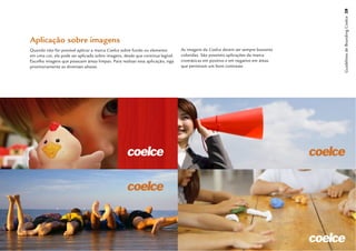 Guidelines de Branding Coelce 28
Aplicação sobre imagens
Quando não for possível aplicar a marca Coelce sobre fundo ou elemento         As imagens da Coelce devem ser sempre bastante
em uma cor, ela pode ser aplicada sobre imagens, desde que continue legível.   coloridas. São possíveis aplicações da marca
Escolha imagens que possuam áreas limpas. Para realizar essa aplicação, siga   cromáticas em positivo e em negativo em áreas
prioritariamente as diretrizes abaixo.                                         que permitam um bom contraste.
 
