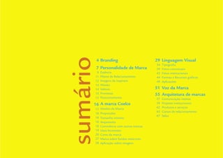 Guidelines de Branding Coelce 3
sumário
       4 Branding                          29 Linguagem Visual
                                           34   Tipograﬁa
       7 Personalidade de Marca            39   Fotos conceituais
       9   Essência                        42   Fotos institucionais
      11   Pilares de Relacionamento       44   Formas e Recursos gráﬁcos
      12   Imagens de inspiram             49   Aplicações
      14   Missão
      14   Valores                         51 Voz da Marca
      15   Promessa                        55 Arquitetura de marcas
      15   Posicionamento                  57   Comunicação interna
      16 A marca Coelce                    59   Projetos institucionais
           Versões da Marca                62   Produtos e serviços
      17
                                           65   Canais de relacionamento
      18   Proporções
                                           67   Selos
      18   Tamanho mínimo
      18   Arejamento
      18   Convivência com outras marcas
      19   Usos Incorretos
      20   Cores da marca
      27   Marca sobre fundos meio-tom
      28   Aplicação sobre imagens
 