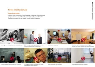 Guidelines de Branding Coelce 43
                 Fotos institucionais
                 Usos incorretos
                 Todas as fotos institucionais devem respeitar as diretrizes mostradas nesse
                 guia para manter a consistência da personalidade de marca da Coelce.
                 Veja abaixo exemplos do que deve ser evitado nestas fotograﬁas.




Evite imagens em preto-e-branco ou em tons de cinza.   Evite fotos que pareçam posadas, as fotos devem   Evite cenários complexos.           Evite fotos apenas de equipamentos ou lugares. O
                                                       comunicar autenticidade e naturalidade.                                               enfoque deve ser nas pessoas e nas relações entre elas.




As fotos não devem ter iluminação fria ou sombria.     As imagens não devem ter pessoas com roupas       EEvite cenários em más condições.   Evite enquadamentos muito distantes.
                                                       estravagantes e muitos adereços.
 