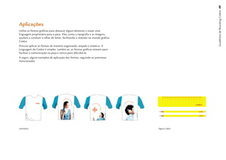 Guidelines de Branding Coelce 49
Aplicações
Utilize as formas gráﬁcas para destacar algum elemento e trazer uma
linguagem proprietária para a peça. Elas, junto a tipograﬁa e as imagens,
ajudam a conduzir o olhar do leitor, facilitando a imersão no mundo gráﬁco
Coelce.
Procure aplicar as formas de maneira organizada, arejada e sintética. A
Linguagem da Coelce é simples. Lembre-se: as formas gráﬁcas existem para
facilitar a comunicação na peça e nunca para diﬁcultá-la.
A seguir, alguns exemplos de aplicação das formas, seguindo as premissas
mencionadas.




camisetas                                                                    régua e lápis
 