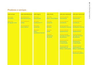 Guidelines de Branding Coelce 63
Produtos e serviços
coelce serviços    coelce eletroeletrônicos   coelce seguros        coelce facilita      coelce plus empresarial   coelce plus institucional

���������������    ������������������������   ��������������        ���������������      �����������������������   �������������������������
����������         ����������������           ����������            ������������������   ����������                ����������

���������������    ������������������������   ��������������        ���������������      �����������������������   �������������������������
����������������   �������                    ���������������       ���������            �����������               �����������

                   ������������������������   ��������������        ���������������      �����������������������   �������������������������
                   �������������              ���������             ���������            ��������������������      ��������������������

                                              ��������������        ���������������      �����������������������   �������������������������
                                              �������               �����                ������������              ������������
                                              �������������������
                                                                    ���������������      �����������������������   �������������������������
                                                                    ����������           �����������������         �����������������
                                                                    ���������            �����������               �����������

                                                                                         �����������������������   �������������������������
                                                                                         ������������              �����������
                                                                                         �������������             �������������

                                                                                         �����������������������   �������������������������
                                                                                         �������������             �������������
                                                                                         �������������������       �������������������

                                                                                                                   �������������������������
                                                                                                                   ������������������
 