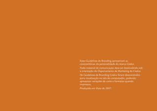 Guidelines de Branding Coelce 71
Estes Guidelines de Branding apresentam as
características da personalidade da marca Coelce.
Todo material de comunicação deve ser desenvolvido sob
a orientação do Departamento de Marketing da Coelce.
Os Guidelines de Branding Coelce foram desenvolvidos
para visualização na tela do computador, podendo
apresentar variações de cores e formatos quando
impressos.
Produzido em Maio de 2007.
 