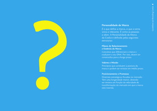 ?
                                                  Guidelines de Branding Coelce 8
    Personalidade de Marca
    É o que deﬁne a marca, o que a torna
    única e relevante. É como as pessoas
    a vêem. A Personalidade de Marca
    da Coelce é deﬁnida pelas seguintes
    estruturas:

    Pilares de Relacionamento
    e Essência da Marca
    Conceitos que diferenciam a marca e
    traduzem o seu DNA. Por isso, devem ser
    construídos para o longo prazo.

    Valores e Missão
    Princípios que conduzem a postura da
    marca e podem ser revistos em médio prazo.

    Posicionamento e Promessa
    Diretrizes estratégicas focadas no mercado.
    Têm uma longevidade menor, devendo
    ser revistos em função da velocidade de
    transformação do mercado em que a marca
    está inserida.
 