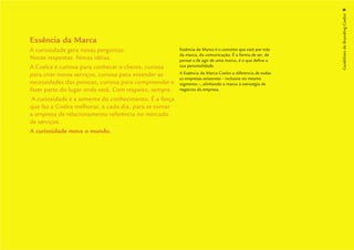 Guidelines de Branding Coelce 9
Essência da Marca
A curiosidade gera novas perguntas.                     Essência da Marca é o conceito que está por trás
                                                        da marca, da comunicação. É a forma de ser, de
Novas respostas. Novas idéias.                          pensar e de agir de uma marca, é o que deﬁne a
A Coelce é curiosa para conhecer o cliente, curiosa     sua personalidade.

para criar novos serviços, curiosa para entender as     A Essência da Marca Coelce a diferencia de todas
                                                        as empresas existentes – inclusive no mesmo
necessidades das pessoas, curiosa para compreender e    segmento –, alinhando a marca à estratégia de
fazer parte do lugar onde está. Com respeito, sempre.   negócios da empresa.

 A curiosidade é a semente do conhecimento. É a força
que faz a Coelce melhorar, a cada dia, para se tornar
a empresa de relacionamento referência no mercado
de serviços.
A curiosidade move o mundo.
 