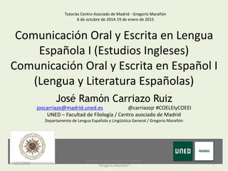 Comunicación Oral y Escrita en Lengua
Española I (Estudios Ingleses)
Comunicación Oral y Escrita en Español I
(Lengua y Literatura Españolas)
Tutorías Centro Asociado de Madrid - Gregorio Marañón
6 de octubre de 2014-19 de enero de 2015
José Ramón Carriazo Ruiz
joscarriazo@madrid.uned.es @carriazojr #COELEIyCOEEI
UNED – Facultad de Filología / Centro asociado de Madrid
Departamento de Lengua Española y Lingüística General / Gregorio Marañón
12/1/2015 1
Tutorías Centro Asociado de Madrid
"Gregorio Marañón"
 