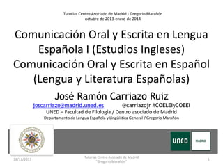 Tutorías Centro Asociado de Madrid - Gregorio Marañón
octubre de 2013-enero de 2014

Comunicación Oral y Escrita en Lengua
Española I (Estudios Ingleses)
Comunicación Oral y Escrita en Español
(Lengua y Literatura Españolas)
José Ramón Carriazo Ruiz
joscarriazo@madrid.uned.es
@carriazojr #COELEIyCOEEI
UNED – Facultad de Filología / Centro asociado de Madrid
Departamento de Lengua Española y Lingüística General / Gregorio Marañón

18/11/2013

Tutorías Centro Asociado de Madrid
"Gregorio Marañón"

1

 