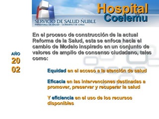 Hospital Coelemu de En el proceso de construcción de la actual Reforma de la Salud, esta se enfoca hacia el cambio de Modelo  inspirado en un conjunto de valores de amplio de consenso ciudadano, tales como:  AÑO  2002 Equidad  en el acceso a la atención de salud Eficacia  en las intervenciones destinadas a promover, preservar y recuperar la salud Y  eficiencia  en el uso de los recursos disponibles 