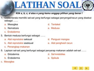 LATIHAN SOAL Klik a, b, c, d atau e yang kamu anggap pilihan yang benar ! Coelenterata memiliki sel-sel yang berfungsi sebagai penyengat/racun yang disebut sebagai …… a.   Mesoglea d.   Tentakel b.   Nematosis e.  Medusa c.   Endoderma Bentuk medusa berfungsi sebagai …… a.   Alat   reproduksi   seksual d.   Pengusir   mangsa b.   Alat   reproduksi   aseksual e.   Alat   penghasil   racun c.   Penangkap   makanan Lapisan sel-sel yang berfungsi sebagai penyerap makanan adalah sel-sel …… a.   Ektoderma d.   Sel   knidoblas b.   Endoderma e.   Spikula 	c.   Mesoglea   