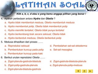 Klik a, b, c, d atau e yang kamu anggap pilihan yang benar !
4. Apakah perbedaan antara Hydra dan Obelia ?
a. Hydra tidak membentuk medusa, Obelia membentuk medusa
b. Hydra membentuk polip, Obelia tidak membentuk polip
c. Hydra memiliki tentakel, Obelia tidak punya tentakel
d. Hydra berkembang biak secara seksual, Obelia tidak
e. Hydra berbentuk medusa, Obelia berbentuk polip
5. Medusa dihasilkan dari proses ……
a. Reproduksi seksual d. Pembelahan sel-sel ektoderma
b. Pembentukan kuncup pada polip e. Sel-sel mesoglea
c. Pembentukan kuncup pada kaki
6. Berikut urutan reproduksi Obelia ……
a. Zigot-planula-gastrula-blastula d. Zigot-gastrula-blastula-planula
b. Zigot-polip-gastrula-planula e. Zigot-planula-polip-medusa
c. Zigot-planula-blastula-gastrula
 