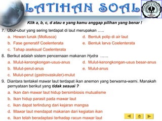 7. Ubur-ubur yang sering terdapat di laut merupakan …..
a. Hewan lunak (Mollusca) d. Bentuk polip di air laut
b. Fase generatif Coelenterata e. Bentuk larva Coelenterata
c. Tahap aseksual Coelenterata
8. Berikut adalah sistem pencernaan makanan Hydra ……
a. Mulut-kerongkongan-usus-anus d. Mulut-kerongkongan-usus besar-anus
b. Mulut-perut-anus e. Mulut-anus
c. Mulut-perut (gastrovaskuler)-mulut
9. Diantara tentakel mawar laut terdapat ikan anemon yang berwarna-warni. Manakah
pernyataan berikut yang tidak sesuai ?
a. Ikan dan mawar laut hidup bersimbiosis mutualisme
b. Ikan hidup parasit pada mawar laut
c. Ikan dapat terlindung dari kejaran mangsa
d. Mawar laut mendapat makanan dari kegiatan ikan
e. Ikan telah beradaptasi terhadap racun mawar laut
Klik a, b, c, d atau e yang kamu anggap pilihan yang benar !
 