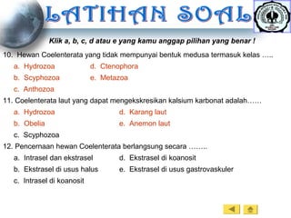Klik a, b, c, d atau e yang kamu anggap pilihan yang benar !
10. Hewan Coelenterata yang tidak mempunyai bentuk medusa termasuk kelas …..
a. Hydrozoa d. Ctenophora
b. Scyphozoa e. Metazoa
c. Anthozoa
11. Coelenterata laut yang dapat mengekskresikan kalsium karbonat adalah……
a. Hydrozoa d. Karang laut
b. Obelia e. Anemon laut
c. Scyphozoa
12. Pencernaan hewan Coelenterata berlangsung secara ……..
a. Intrasel dan ekstrasel d. Ekstrasel di koanosit
b. Ekstrasel di usus halus e. Ekstrasel di usus gastrovaskuler
c. Intrasel di koanosit
 