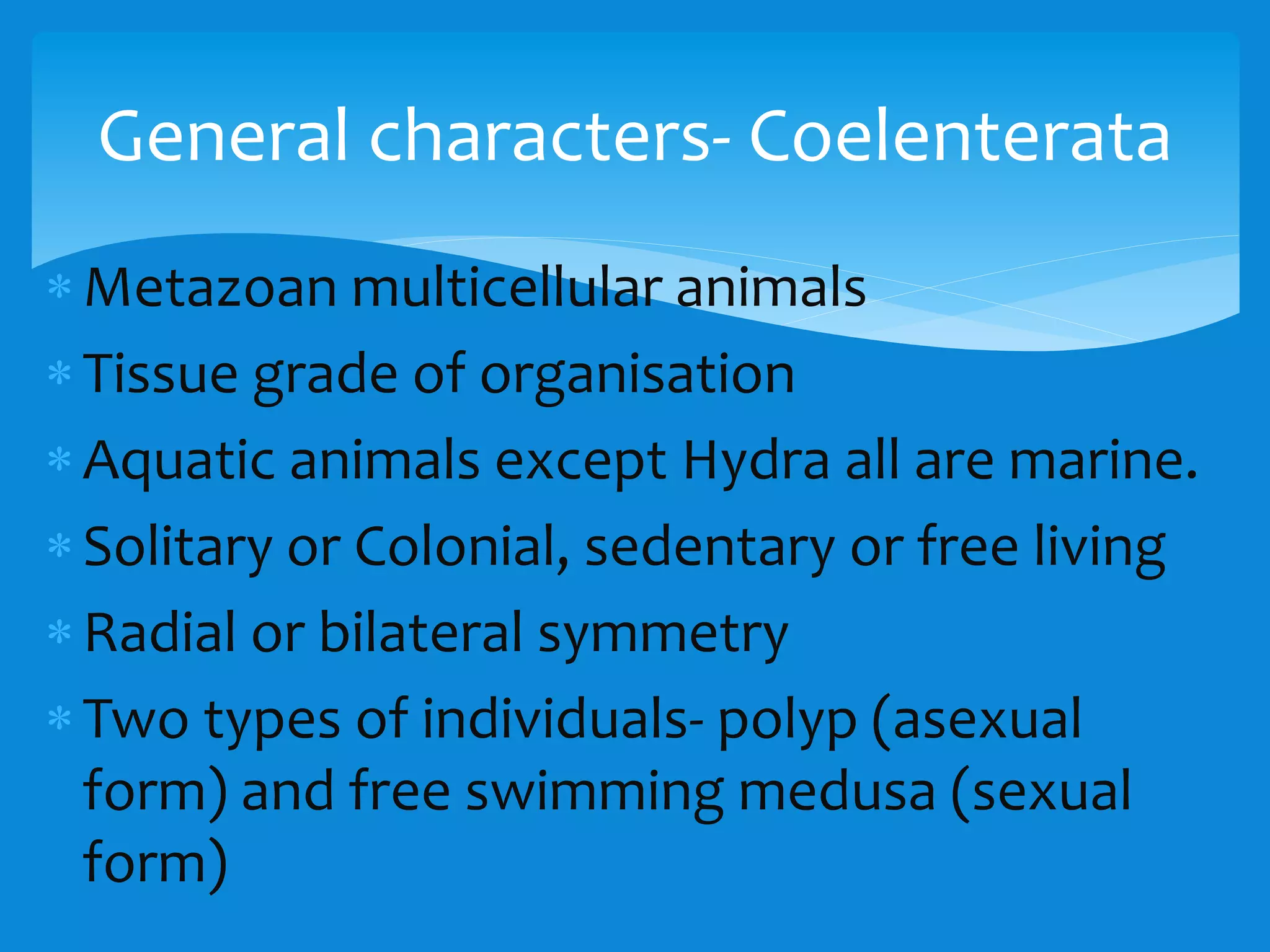 Metazoan multicellular animals
Tissue grade of organisation
Aquatic animals except Hydra all are marine.
Solitary or Colonial, sedentary or free living
Radial or bilateral symmetry
Two types of individuals- polyp (asexual
form) and free swimming medusa (sexual
form)
General characters- Coelenterata
 
