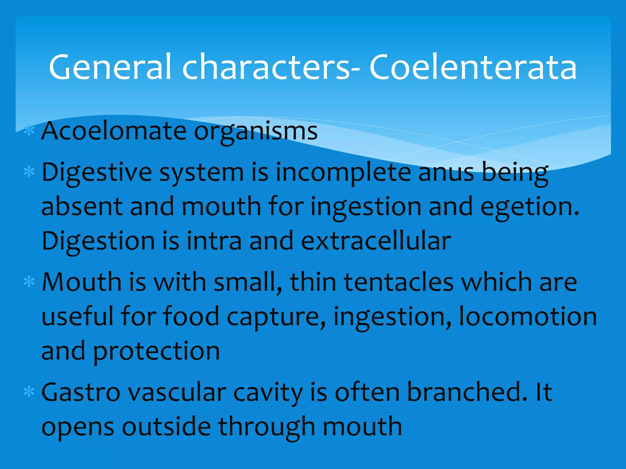  Acoelomate organisms
 Digestive system is incomplete anus being
absent and mouth for ingestion and egetion.
Digestion is intra and extracellular
 Mouth is with small, thin tentacles which are
useful for food capture, ingestion, locomotion
and protection
 Gastro vascular cavity is often branched. It
opens outside through mouth
General characters- Coelenterata
 