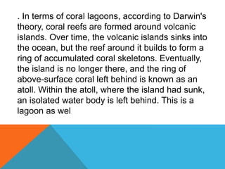 . In terms of coral lagoons, according to Darwin's
theory, coral reefs are formed around volcanic
islands. Over time, the volcanic islands sinks into
the ocean, but the reef around it builds to form a
ring of accumulated coral skeletons. Eventually,
the island is no longer there, and the ring of
above-surface coral left behind is known as an
atoll. Within the atoll, where the island had sunk,
an isolated water body is left behind. This is a
lagoon as wel
 