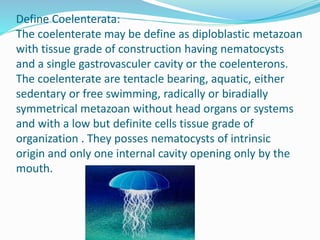 Define Coelenterata:
The coelenterate may be define as diploblastic metazoan
with tissue grade of construction having nematocysts
and a single gastrovasculer cavity or the coelenterons.
The coelenterate are tentacle bearing, aquatic, either
sedentary or free swimming, radically or biradially
symmetrical metazoan without head organs or systems
and with a low but definite cells tissue grade of
organization . They posses nematocysts of intrinsic
origin and only one internal cavity opening only by the
mouth.
 