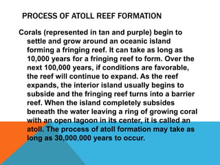 PROCESS OF ATOLL REEF FORMATION
Corals (represented in tan and purple) begin to
settle and grow around an oceanic island
forming a fringing reef. It can take as long as
10,000 years for a fringing reef to form. Over the
next 100,000 years, if conditions are favorable,
the reef will continue to expand. As the reef
expands, the interior island usually begins to
subside and the fringing reef turns into a barrier
reef. When the island completely subsides
beneath the water leaving a ring of growing coral
with an open lagoon in its center, it is called an
atoll. The process of atoll formation may take as
long as 30,000,000 years to occur.
 