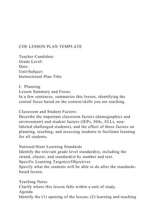 COE LESSON PLAN TEMPLATE
Teacher Candidate:
Grade Level:
Date:
Unit/Subject:
Instructional Plan Title
I. Planning
Lesson Summary and Focus:
In a few sentences, summarize this lesson, identifying the
central focus based on the content/skills you are teaching.
Classroom and Student Factors:
Describe the important classroom factors (demographics and
environment) and student factors (IEPs, 504s, ELLs, non-
labeled challenged students), and the effect of those factors on
planning, teaching, and assessing students to facilitate learning
for all students.
National/State Learning Standards
Identify the relevant grade level standard(s), including the
strand, cluster, and standard(s) by number and text.
Specific Learning Target(s)/Objectives
Specify what the students will be able to do after the standards-
based lesson.
Teaching Notes
Clarify where this lesson falls within a unit of study.
Agenda
Identify the (1) opening of the lesson; (2) learning and teaching
 