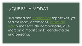 -¿QUE ES LA MODA?
La moda son tendencias repetitivas, ya
sea de ropa, accesorios, estilos de
vida y maneras de comportarse, que
marcan o modifican la conducta de
una persona.
 