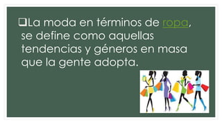 La moda en términos de ropa,
se define como aquellas
tendencias y géneros en masa
que la gente adopta.
 