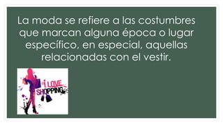 La moda se refiere a las costumbres
que marcan alguna época o lugar
específico, en especial, aquellas
relacionadas con el vestir.
 