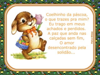 Coelhinho da páscoa, o que trazes pra mim? Eu trago em meus achados e perdidos.  A paz que anda nas calçadas sem fim, O amor desencontrado pela solidão...  