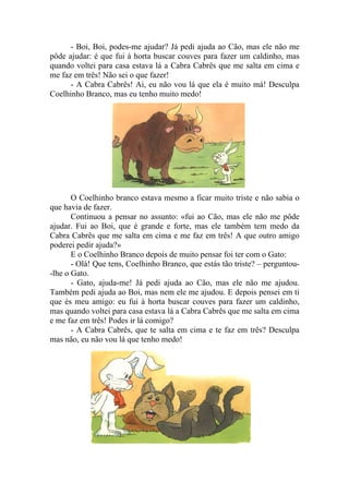 - Boi, Boi, podes-me ajudar? Já pedi ajuda ao Cão, mas ele não me
pôde ajudar: é que fui à horta buscar couves para fazer um caldinho, mas
quando voltei para casa estava lá a Cabra Cabrês que me salta em cima e
me faz em três! Não sei o que fazer!
      - A Cabra Cabrês! Ai, eu não vou lá que ela é muito má! Desculpa
Coelhinho Branco, mas eu tenho muito medo!




       O Coelhinho branco estava mesmo a ficar muito triste e não sabia o
que havia de fazer.
       Continuou a pensar no assunto: «fui ao Cão, mas ele não me pôde
ajudar. Fui ao Boi, que é grande e forte, mas ele também tem medo da
Cabra Cabrês que me salta em cima e me faz em três! A que outro amigo
poderei pedir ajuda?»
       E o Coelhinho Branco depois de muito pensar foi ter com o Gato:
       - Olá! Que tens, Coelhinho Branco, que estás tão triste? – perguntou-
-lhe o Gato.
       - Gato, ajuda-me! Já pedi ajuda ao Cão, mas ele não me ajudou.
Também pedi ajuda ao Boi, mas nem ele me ajudou. E depois pensei em ti
que és meu amigo: eu fui à horta buscar couves para fazer um caldinho,
mas quando voltei para casa estava lá a Cabra Cabrês que me salta em cima
e me faz em três! Podes ir lá comigo?
       - A Cabra Cabrês, que te salta em cima e te faz em três? Desculpa
mas não, eu não vou lá que tenho medo!
 