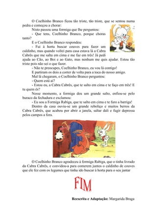 O Coelhinho Branco ficou tão triste, tão triste, que se sentou numa
pedra e começou a chorar:
        Nisto passou uma formiga que lhe perguntou:
        - Que tens, Coelhinho Branco, porque choras
tanto?
        E o Coelhinho Branco respondeu:
        - Fui à horta buscar couves para fazer um
caldinho, mas quando voltei para casa estava lá a Cabra
Cabrês que me salta em cima e me faz em três! Já pedi
ajuda ao Cão, ao Boi e ao Gato, mas nenhum me quis ajudar. Estou tão
triste pois não sei o que fazer.
        - Não te preocupes, Coelhinho Branco, eu vou lá contigo!
        E partiram os dois a correr de volta para a toca do nosso amigo.
        Mal lá chegaram, o Coelhinho Branco perguntou:
        - Quem está ai?
        - Estou eu, a Cabra Cabrês, que te salto em cima e te faço em três! E
tu quem és?
        Nesse momento, a formiga deu um grande salto, enfiou-se pelo
buraco da fechadura e exclamou:
        - Eu sou a Formiga Rabiga, que te salto em cima e te furo a barriga!
        Dentro da casa ouviu-se um grande reboliço e muitos berros da
Cabra Cabrês, que acabou por abrir a janela, saltar dali e fugir depressa
pelos campos a fora.




      O Coelhinho Branco agradeceu à formiga Rabiga, que o tinha livrado
da Cabra Cabrês, e convidou-a para comerem juntos o caldinho de couves
que ele fez com os legumes que tinha ido buscar à horta para o seu jantar




                                 Reescrita e Adaptação: Margarida Braga
 