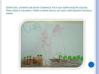 CERTO DIA, LEVANTOU-SE MUITO CEDINHO E FOI À SUA HORTA BUSCAR COUVES
PARA FAZER O CALDINHO. COMO A HORTA ERA ALI AO LADO, NEM SEQUER FECHOU A
PORTA.
 