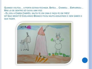 QUANDO VOLTOU… A PORTA ESTAVA FECHADA. BATEU… CHAMOU… EMPURROU…
MAS LÁ DE DENTRO SÓ OUVIU UMA VOZ:
- EU SOU A CABRA CABRÊS, SALTO-TE EM CIMA E FAÇO-TE EM TRÊS!
UI! QUE MEDO! O COELHINHO BRANCO FICOU MUITO ASSUSTADO E SEM SABER O
QUE FAZER.
 