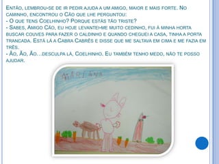 ENTÃO, LEMBROU-SE DE IR PEDIR AJUDA A UM AMIGO, MAIOR E MAIS FORTE. NO
CAMINHO, ENCONTROU O CÃO QUE LHE PERGUNTOU:
- O QUE TENS COELHINHO? PORQUE ESTÁS TÃO TRISTE?
- SABES, AMIGO CÃO, EU HOJE LEVANTEI-ME MUITO CEDINHO, FUI À MINHA HORTA
BUSCAR COUVES PARA FAZER O CALDINHO E QUANDO CHEGUEI A CASA, TINHA A PORTA
TRANCADA. ESTÁ LÁ A CABRA CABRÊS E DISSE QUE ME SALTAVA EM CIMA E ME FAZIA EM
TRÊS.
- ÃO, ÃO, ÃO…DESCULPA LÁ, COELHINHO. EU TAMBÉM TENHO MEDO, NÃO TE POSSO
AJUDAR.
 